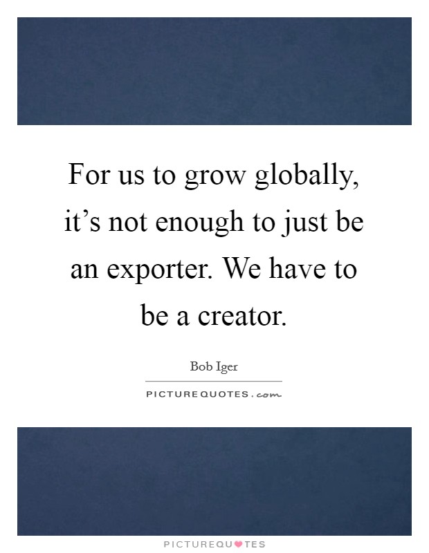 For us to grow globally, it's not enough to just be an exporter. We have to be a creator. Picture Quote #1