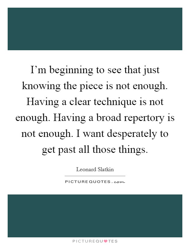 I'm beginning to see that just knowing the piece is not enough. Having a clear technique is not enough. Having a broad repertory is not enough. I want desperately to get past all those things. Picture Quote #1