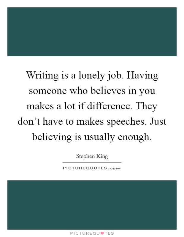 Writing is a lonely job. Having someone who believes in you makes a lot if difference. They don't have to makes speeches. Just believing is usually enough. Picture Quote #1