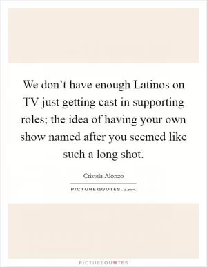 We don’t have enough Latinos on TV just getting cast in supporting roles; the idea of having your own show named after you seemed like such a long shot Picture Quote #1