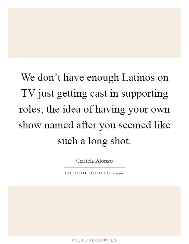 We don't have enough Latinos on TV just getting cast in supporting roles; the idea of having your own show named after you seemed like such a long shot. Picture Quote #1
