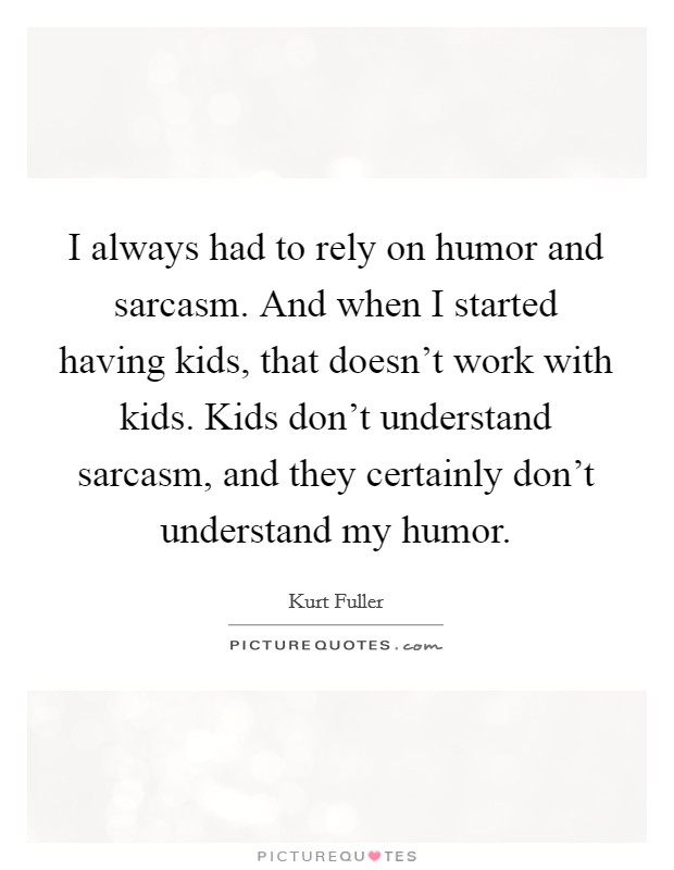 I always had to rely on humor and sarcasm. And when I started having kids, that doesn't work with kids. Kids don't understand sarcasm, and they certainly don't understand my humor. Picture Quote #1