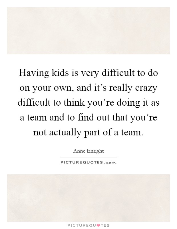 Having kids is very difficult to do on your own, and it's really crazy difficult to think you're doing it as a team and to find out that you're not actually part of a team. Picture Quote #1