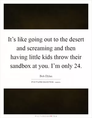 It’s like going out to the desert and screaming and then having little kids throw their sandbox at you. I’m only 24 Picture Quote #1