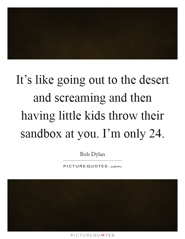 It's like going out to the desert and screaming and then having little kids throw their sandbox at you. I'm only 24. Picture Quote #1