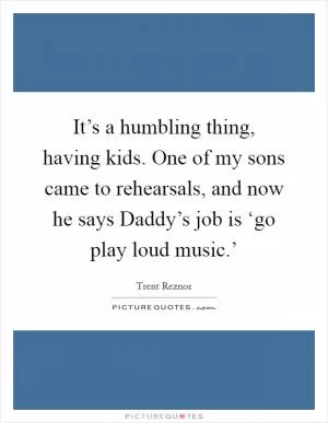 It’s a humbling thing, having kids. One of my sons came to rehearsals, and now he says Daddy’s job is ‘go play loud music.’ Picture Quote #1