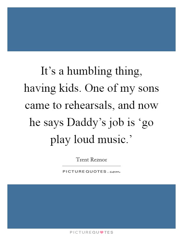 It's a humbling thing, having kids. One of my sons came to rehearsals, and now he says Daddy's job is ‘go play loud music.' Picture Quote #1