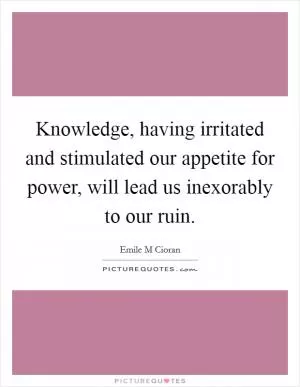 Knowledge, having irritated and stimulated our appetite for power, will lead us inexorably to our ruin Picture Quote #1