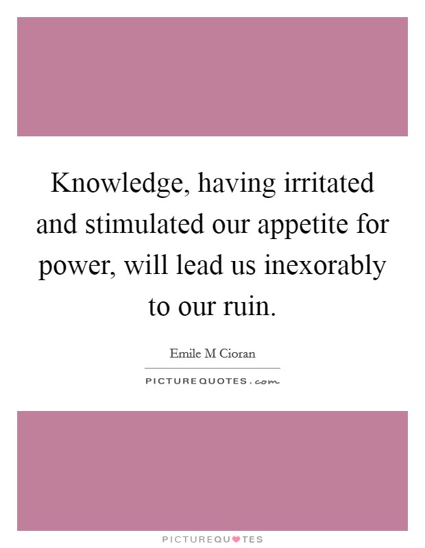Knowledge, having irritated and stimulated our appetite for power, will lead us inexorably to our ruin. Picture Quote #1