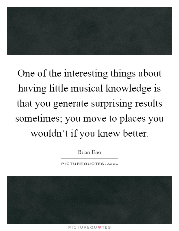 One of the interesting things about having little musical knowledge is that you generate surprising results sometimes; you move to places you wouldn't if you knew better. Picture Quote #1