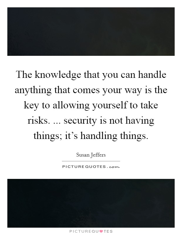 The knowledge that you can handle anything that comes your way is the key to allowing yourself to take risks. ... security is not having things; it's handling things. Picture Quote #1