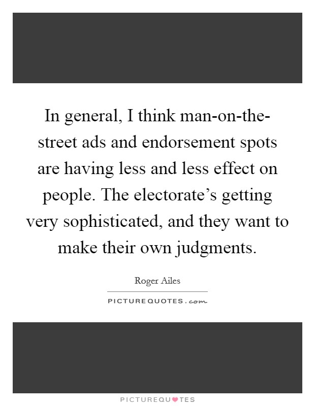 In general, I think man-on-the- street ads and endorsement spots are having less and less effect on people. The electorate's getting very sophisticated, and they want to make their own judgments. Picture Quote #1