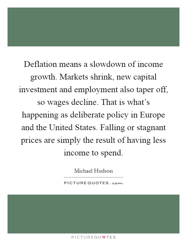 Deflation means a slowdown of income growth. Markets shrink, new capital investment and employment also taper off, so wages decline. That is what's happening as deliberate policy in Europe and the United States. Falling or stagnant prices are simply the result of having less income to spend. Picture Quote #1