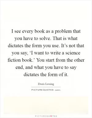 I see every book as a problem that you have to solve. That is what dictates the form you use. It’s not that you say, ‘I want to write a science fiction book.’ You start from the other end, and what you have to say dictates the form of it Picture Quote #1