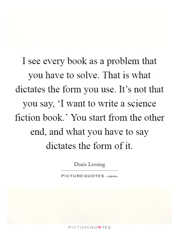 I see every book as a problem that you have to solve. That is what dictates the form you use. It's not that you say, ‘I want to write a science fiction book.' You start from the other end, and what you have to say dictates the form of it. Picture Quote #1