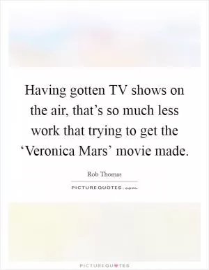 Having gotten TV shows on the air, that’s so much less work that trying to get the ‘Veronica Mars’ movie made Picture Quote #1