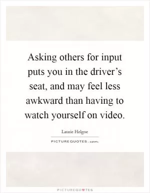 Asking others for input puts you in the driver’s seat, and may feel less awkward than having to watch yourself on video Picture Quote #1
