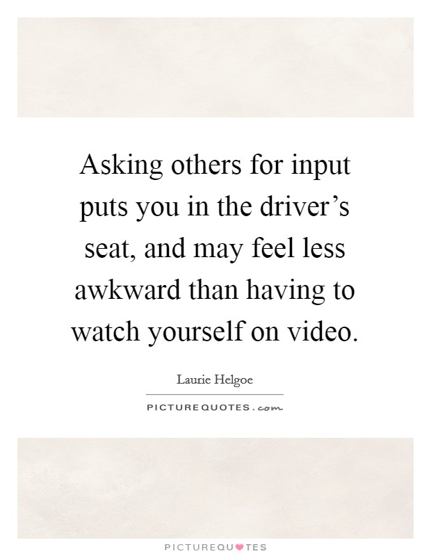 Asking others for input puts you in the driver's seat, and may feel less awkward than having to watch yourself on video. Picture Quote #1