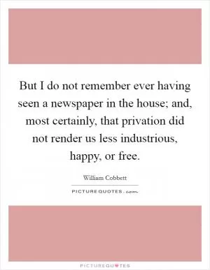 But I do not remember ever having seen a newspaper in the house; and, most certainly, that privation did not render us less industrious, happy, or free Picture Quote #1
