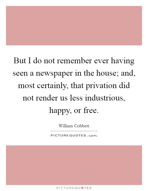But I do not remember ever having seen a newspaper in the house; and, most certainly, that privation did not render us less industrious, happy, or free. Picture Quote #1