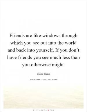 Friends are like windows through which you see out into the world and back into yourself. If you don’t have friends you see much less than you otherwise might Picture Quote #1