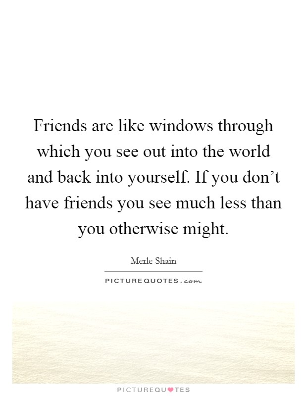 Friends are like windows through which you see out into the world and back into yourself. If you don't have friends you see much less than you otherwise might. Picture Quote #1