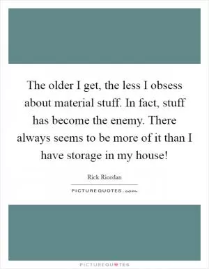 The older I get, the less I obsess about material stuff. In fact, stuff has become the enemy. There always seems to be more of it than I have storage in my house! Picture Quote #1