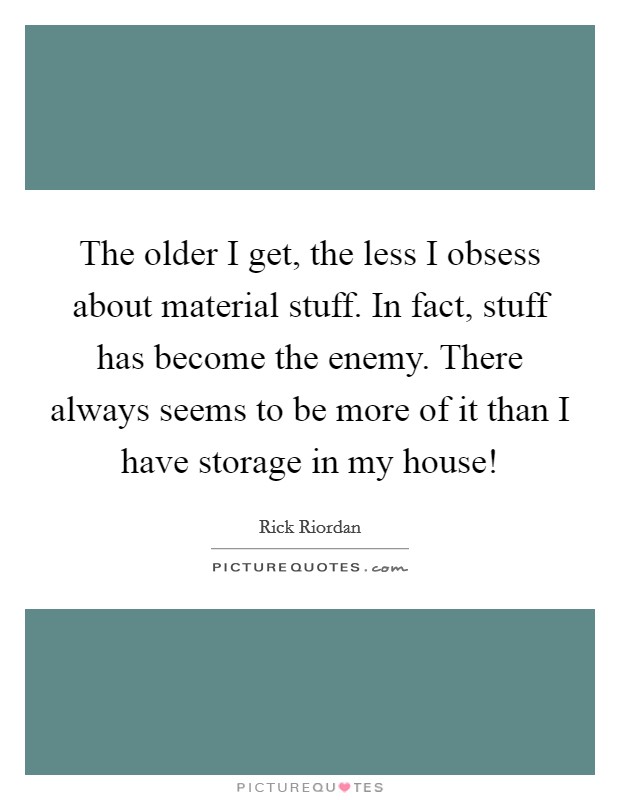 The older I get, the less I obsess about material stuff. In fact, stuff has become the enemy. There always seems to be more of it than I have storage in my house! Picture Quote #1
