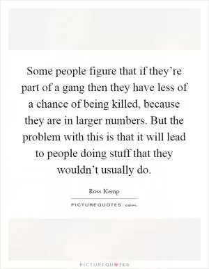 Some people figure that if they’re part of a gang then they have less of a chance of being killed, because they are in larger numbers. But the problem with this is that it will lead to people doing stuff that they wouldn’t usually do Picture Quote #1