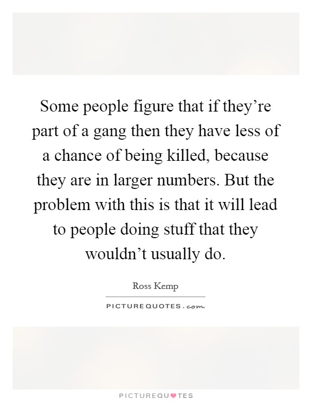 Some people figure that if they're part of a gang then they have less of a chance of being killed, because they are in larger numbers. But the problem with this is that it will lead to people doing stuff that they wouldn't usually do. Picture Quote #1