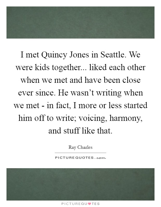 I met Quincy Jones in Seattle. We were kids together... liked each other when we met and have been close ever since. He wasn't writing when we met - in fact, I more or less started him off to write; voicing, harmony, and stuff like that. Picture Quote #1