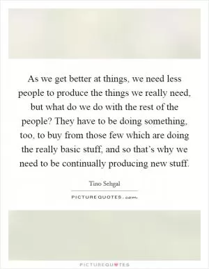 As we get better at things, we need less people to produce the things we really need, but what do we do with the rest of the people? They have to be doing something, too, to buy from those few which are doing the really basic stuff, and so that’s why we need to be continually producing new stuff Picture Quote #1