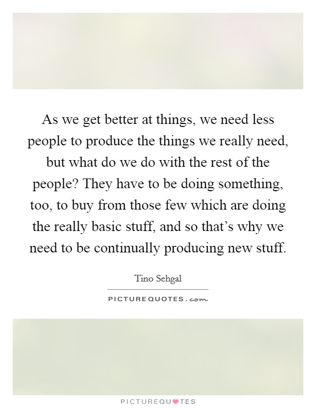 As we get better at things, we need less people to produce the things we really need, but what do we do with the rest of the people? They have to be doing something, too, to buy from those few which are doing the really basic stuff, and so that's why we need to be continually producing new stuff. Picture Quote #1