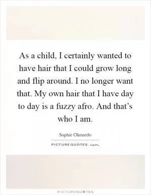 As a child, I certainly wanted to have hair that I could grow long and flip around. I no longer want that. My own hair that I have day to day is a fuzzy afro. And that’s who I am Picture Quote #1