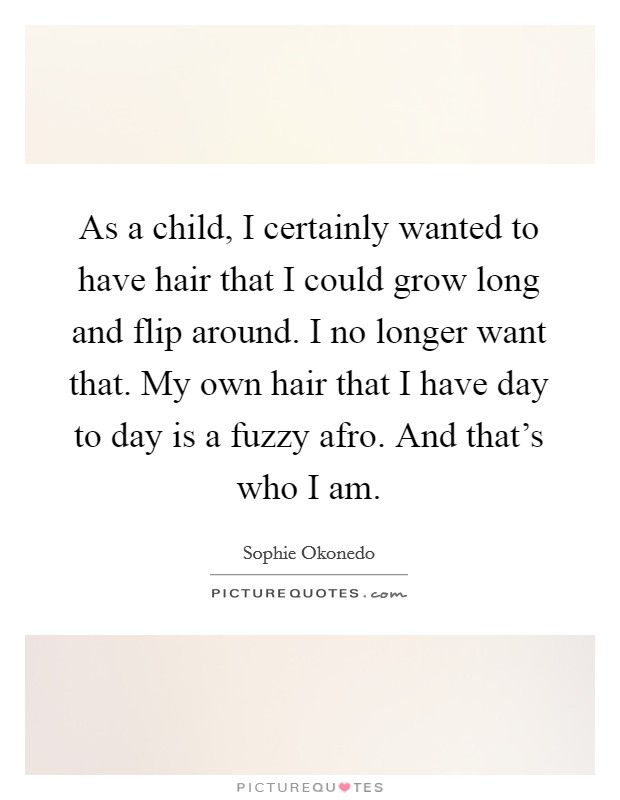 As a child, I certainly wanted to have hair that I could grow long and flip around. I no longer want that. My own hair that I have day to day is a fuzzy afro. And that's who I am. Picture Quote #1