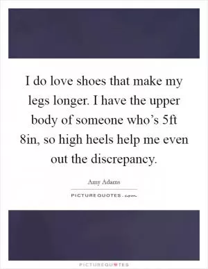 I do love shoes that make my legs longer. I have the upper body of someone who’s 5ft 8in, so high heels help me even out the discrepancy Picture Quote #1