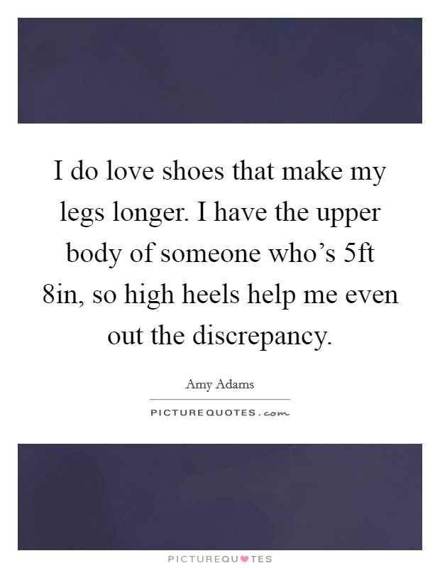 I do love shoes that make my legs longer. I have the upper body of someone who's 5ft 8in, so high heels help me even out the discrepancy. Picture Quote #1