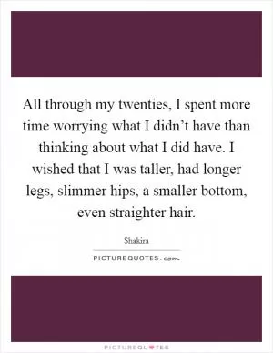 All through my twenties, I spent more time worrying what I didn’t have than thinking about what I did have. I wished that I was taller, had longer legs, slimmer hips, a smaller bottom, even straighter hair Picture Quote #1
