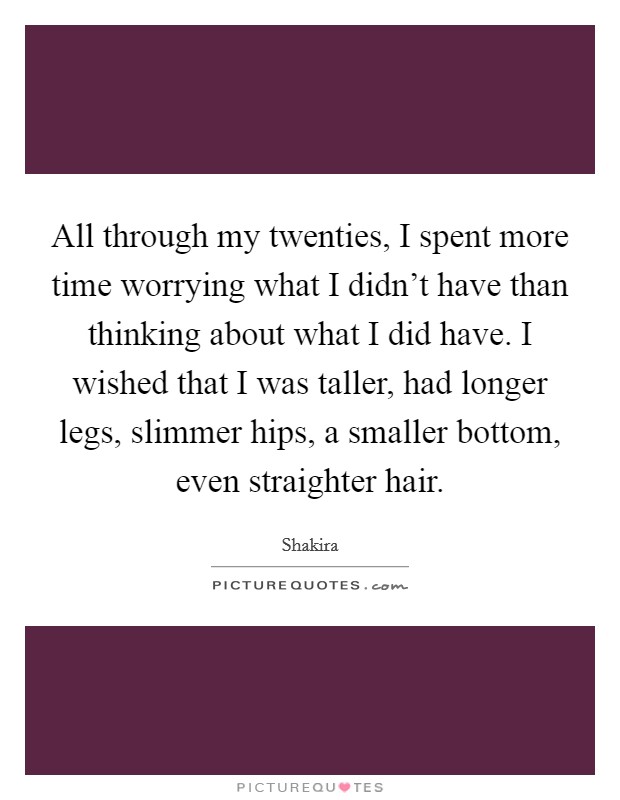 All through my twenties, I spent more time worrying what I didn't have than thinking about what I did have. I wished that I was taller, had longer legs, slimmer hips, a smaller bottom, even straighter hair. Picture Quote #1