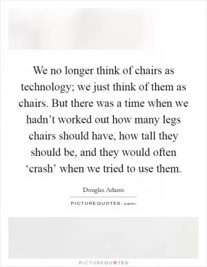 We no longer think of chairs as technology; we just think of them as chairs. But there was a time when we hadn’t worked out how many legs chairs should have, how tall they should be, and they would often ‘crash’ when we tried to use them Picture Quote #1