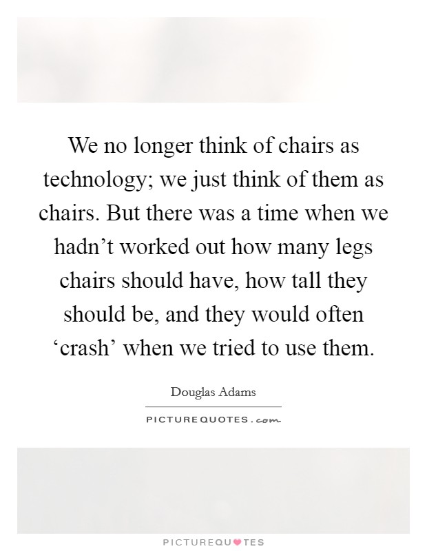 We no longer think of chairs as technology; we just think of them as chairs. But there was a time when we hadn't worked out how many legs chairs should have, how tall they should be, and they would often ‘crash' when we tried to use them. Picture Quote #1
