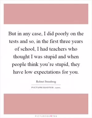 But in any case, I did poorly on the tests and so, in the first three years of school, I had teachers who thought I was stupid and when people think you’re stupid, they have low expectations for you Picture Quote #1