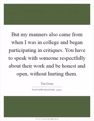 But my manners also came from when I was in college and began participating in critiques. You have to speak with someone respectfully about their work and be honest and open, without hurting them Picture Quote #1
