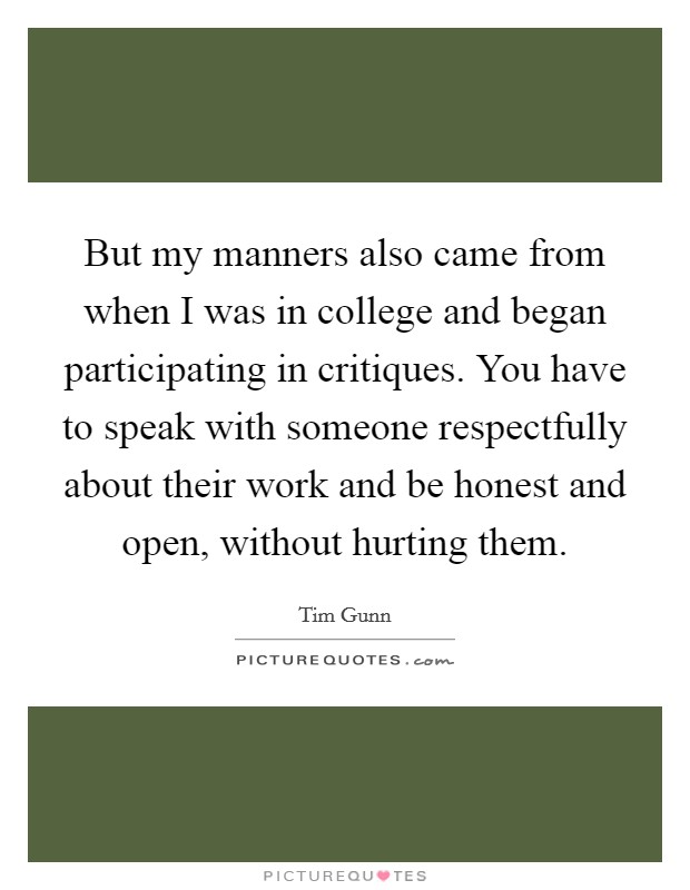 But my manners also came from when I was in college and began participating in critiques. You have to speak with someone respectfully about their work and be honest and open, without hurting them. Picture Quote #1