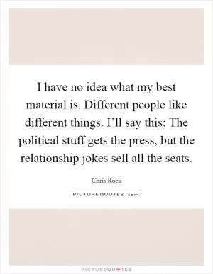 I have no idea what my best material is. Different people like different things. I’ll say this: The political stuff gets the press, but the relationship jokes sell all the seats Picture Quote #1