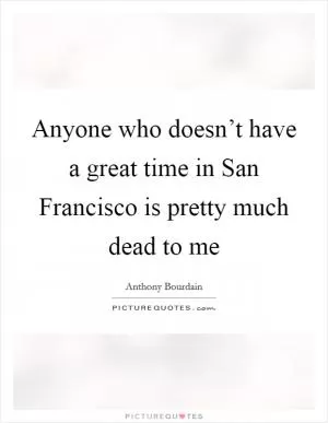 Anyone who doesn’t have a great time in San Francisco is pretty much dead to me Picture Quote #1