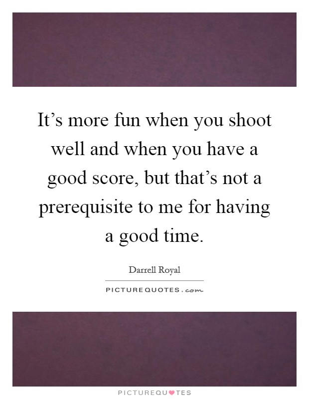 It's more fun when you shoot well and when you have a good score, but that's not a prerequisite to me for having a good time. Picture Quote #1