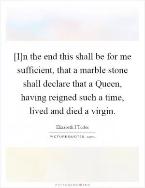 [I]n the end this shall be for me sufficient, that a marble stone shall declare that a Queen, having reigned such a time, lived and died a virgin Picture Quote #1