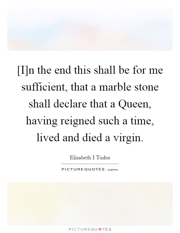 [I]n the end this shall be for me sufficient, that a marble stone shall declare that a Queen, having reigned such a time, lived and died a virgin. Picture Quote #1