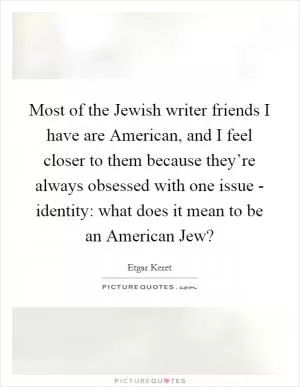 Most of the Jewish writer friends I have are American, and I feel closer to them because they’re always obsessed with one issue - identity: what does it mean to be an American Jew? Picture Quote #1
